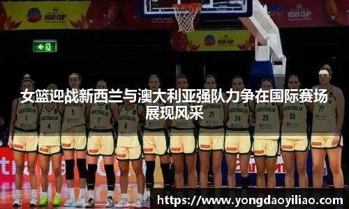 女篮迎战新西兰与澳大利亚强队力争在国际赛场展现风采