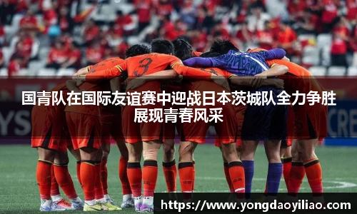 国青队在国际友谊赛中迎战日本茨城队全力争胜展现青春风采