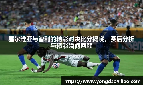 塞尔维亚与智利的精彩对决比分揭晓，赛后分析与精彩瞬间回顾